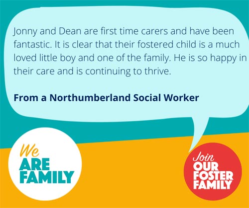 Text on image - Jonny and Dean are first time carers and have been fantastic. It is clear that their fostered child is a much loved little boy and one of the family. He is so happy in their care and is continuing to thrive. Quote from a Northumberland Social worker.